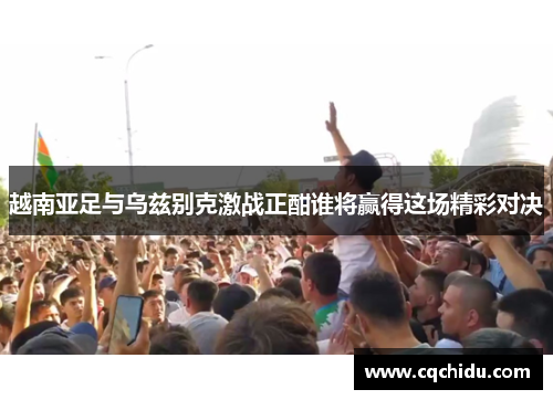 越南亚足与乌兹别克激战正酣谁将赢得这场精彩对决
